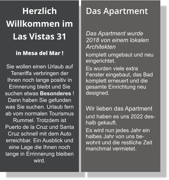 Herzlich Willkommen im Las Vistas 31    in Mesa del Mar ! Sie wollen einen Urlaub auf Teneriffa verbringen der Ihnen noch lange positiv in Erinnerung bleibt und Sie suchen etwas Besonderes ! Dann haben Sie gefunden was Sie suchen. Urlaub fern ab vom normalen Tourismus Rummel. Trotzdem ist Puerto de la Cruz und Santa Cruz schnell mit dem Auto erreichbar. Ein Ausblick und eine Lage die Ihnen noch lange in Errinnerung bleiben wird. Das Apartment  Das Apartment wurde 2018 von einem lokalen Architekten  komplett umgebaut und neu eingerichtet.  Es wurden viele extra Fenster eingebaut, das Bad komplett erneuert und die gesamte Einrichtung neu designed.   Wir lieben das Apartment  und haben es uns 2022 deshalb gekauft.  Es wird nun jedes Jahr ein halbes Jahr von uns bewohnt und die restliche Zeit manchmal vermietet.