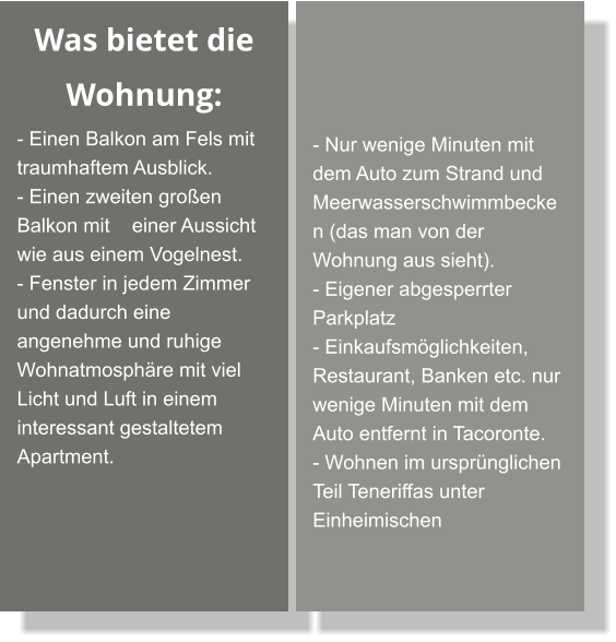 Was bietet die Wohnung: - Einen Balkon am Fels mit traumhaftem Ausblick. - Einen zweiten großen Balkon mit    einer Aussicht wie aus einem Vogelnest. - Fenster in jedem Zimmer und dadurch eine angenehme und ruhige Wohnatmosphäre mit viel Licht und Luft in einem interessant gestaltetem Apartment.     - Nur wenige Minuten mit dem Auto zum Strand und Meerwasserschwimmbecken (das man von der Wohnung aus sieht). - Eigener abgesperrter Parkplatz - Einkaufsmöglichkeiten, Restaurant, Banken etc. nur wenige Minuten mit dem Auto entfernt in Tacoronte. - Wohnen im ursprünglichen Teil Teneriffas unter Einheimischen